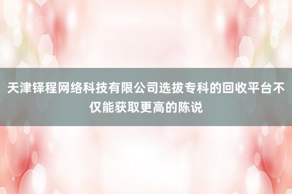 天津铎程网络科技有限公司选拔专科的回收平台不仅能获取更高的陈说