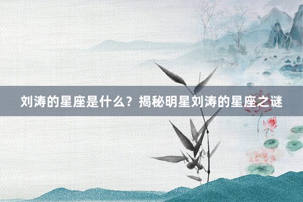 刘涛的星座是什么？揭秘明星刘涛的星座之谜
