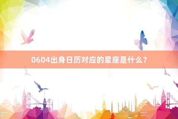 0604出身日历对应的星座是什么？