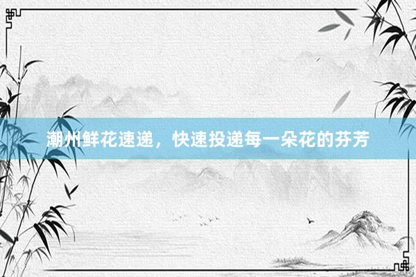 潮州鲜花速递，快速投递每一朵花的芬芳